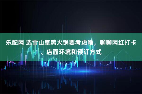 乐配网 选雪山草鸡火锅要考虑啥，聊聊网红打卡、店面环境和预订方式